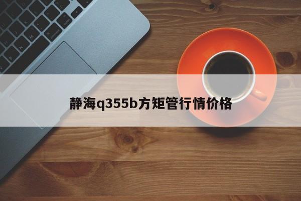 靜海q355b方矩管行情價格