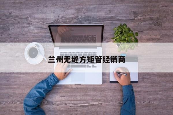蘭州無(wú)縫方矩管經(jīng)銷(xiāo)商